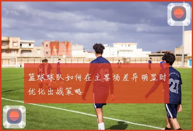 篮球球队如何在主客场差异明显时优化出战策略