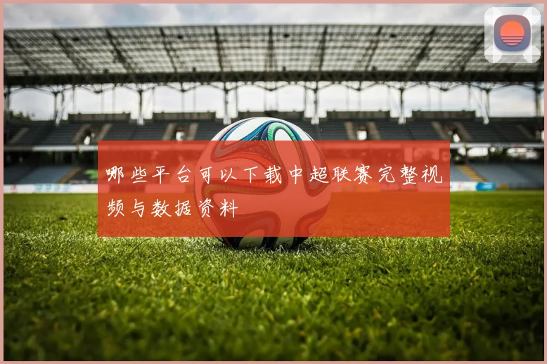 哪些平台可以下载中超联赛完整视频与数据资料